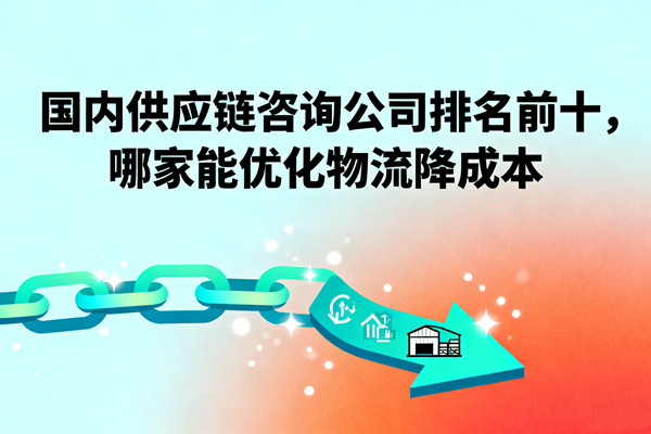 國內(nèi)供應(yīng)鏈咨詢公司排名前十，哪家能優(yōu)化物流降成本？
